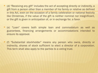  (d) "Receiving any gift" includes the act of accepting directly or indirectly, a
gift from a person other than a member of his family or relative as defined
in this Act, even on the occasion of a family celebration or national festivity
like Christmas, if the value of the gift is neither nominal nor insignificant,
or the gift is given in anticipation of, or in exchange for, a favor.
 (e) "Loan" covers both simple loan and commodatum as well as
guarantees, financing arrangements or accommodations intended to
ensure its approval.
 (f) "Substantial stockholder" means any person who owns, directly or
indirectly, shares of stock sufficient to elect a director of a corporation.
This term shall also apply to the parties to a voting trust.
 