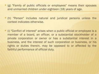  (g) "Family of public officials or employees" means their spouses
and unmarried children under eighteen (18) years of age.
 (h) "Person" includes natural and juridical persons unless the
context indicates otherwise.
 (i) "Conflict of interest" arises when a public official or employee is a
member of a board, an officer, or a substantial stockholder of a
private corporation or owner or has a substantial interest in a
business, and the interest of such corporation or business, or his
rights or duties therein, may be opposed to or affected by the
faithful performance of official duty.
 