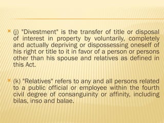  (j) "Divestment" is the transfer of title or disposal
of interest in property by voluntarily, completely
and actually depriving or dispossessing oneself of
his right or title to it in favor of a person or persons
other than his spouse and relatives as defined in
this Act.
 (k) "Relatives" refers to any and all persons related
to a public official or employee within the fourth
civil degree of consanguinity or affinity, including
bilas, inso and balae.
 