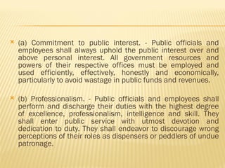  (a) Commitment to public interest. - Public officials and
employees shall always uphold the public interest over and
above personal interest. All government resources and
powers of their respective offices must be employed and
used efficiently, effectively, honestly and economically,
particularly to avoid wastage in public funds and revenues.
 (b) Professionalism. - Public officials and employees shall
perform and discharge their duties with the highest degree
of excellence, professionalism, intelligence and skill. They
shall enter public service with utmost devotion and
dedication to duty. They shall endeavor to discourage wrong
perceptions of their roles as dispensers or peddlers of undue
patronage.
 