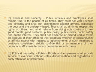 (c) Justness and sincerity. - Public officials and employees shall
remain true to the people at all times. They must act with justness
and sincerity and shall not discriminate against anyone, especially
the poor and the underprivileged. They shall at all times respect the
rights of others, and shall refrain from doing acts contrary to law,
good morals, good customs, public policy, public order, public safety
and public interest. They shall not dispense or extend undue favors
on account of their office to their relatives whether by consanguinity
or affinity except with respect to appointments of such relatives to
positions considered strictly confidential or as members of their
personal staff whose terms are coterminous with theirs.
 (d) Political neutrality. - Public officials and employees shall provide
service to everyone without unfair discrimination and regardless of
party affiliation or preference.
 