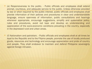  (e) Responsiveness to the public. - Public officials and employees shall extend
prompt, courteous, and adequate service to the public. Unless otherwise provided
by law or when required by the public interest, public officials and employees shall
provide information of their policies and procedures in clear and understandable
language, ensure openness of information, public consultations and hearings
whenever appropriate, encourage suggestions, simplify and systematize policy,
rules and procedures, avoid red tape and develop an understanding and
appreciation of the socio-economic conditions prevailing in the country, especially
in the depressed rural and urban areas.
 (f) Nationalism and patriotism. - Public officials and employees shall at all times be
loyal to the Republic and to the Filipino people, promote the use of locally produced
goods, resources and technology and encourage appreciation and pride of country
and people. They shall endeavor to maintain and defend Philippine sovereignty
against foreign intrusion.
 