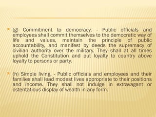  (g) Commitment to democracy. - Public officials and
employees shall commit themselves to the democratic way of
life and values, maintain the principle of public
accountability, and manifest by deeds the supremacy of
civilian authority over the military. They shall at all times
uphold the Constitution and put loyalty to country above
loyalty to persons or party.
 (h) Simple living. - Public officials and employees and their
families shall lead modest lives appropriate to their positions
and income. They shall not indulge in extravagant or
ostentatious display of wealth in any form.
 