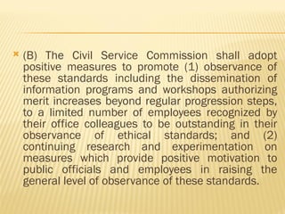  (B) The Civil Service Commission shall adopt
positive measures to promote (1) observance of
these standards including the dissemination of
information programs and workshops authorizing
merit increases beyond regular progression steps,
to a limited number of employees recognized by
their office colleagues to be outstanding in their
observance of ethical standards; and (2)
continuing research and experimentation on
measures which provide positive motivation to
public officials and employees in raising the
general level of observance of these standards.
 