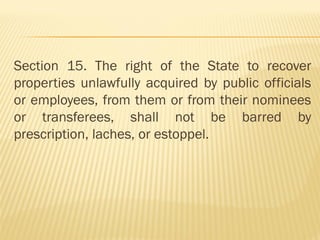 Section 15. The right of the State to recover
properties unlawfully acquired by public officials
or employees, from them or from their nominees
or transferees, shall not be barred by
prescription, laches, or estoppel.
 