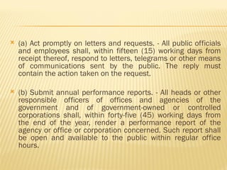  (a) Act promptly on letters and requests. - All public officials
and employees shall, within fifteen (15) working days from
receipt thereof, respond to letters, telegrams or other means
of communications sent by the public. The reply must
contain the action taken on the request.
 (b) Submit annual performance reports. - All heads or other
responsible officers of offices and agencies of the
government and of government-owned or controlled
corporations shall, within forty-five (45) working days from
the end of the year, render a performance report of the
agency or office or corporation concerned. Such report shall
be open and available to the public within regular office
hours.
 