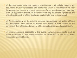 (c) Process documents and papers expeditiously. - All official papers and
documents must be processed and completed within a reasonable time from
the preparation thereof and must contain, as far as practicable, not more than
three (3) signatories therein. In the absence of duly authorized signatories, the
official next-in-rank or officer in charge shall sign for and in their behalf.
 (d) Act immediately on the public's personal transactions. - All public officials
and employees must attend to anyone who wants to avail himself of the
services of their offices and must, at all times, act promptly and expeditiously.
 (e) Make documents accessible to the public. - All public documents must be
made accessible to, and readily available for inspection by, the public within
reasonable working hours.
 