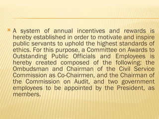  A system of annual incentives and rewards is
hereby established in order to motivate and inspire
public servants to uphold the highest standards of
ethics. For this purpose, a Committee on Awards to
Outstanding Public Officials and Employees is
hereby created composed of the following: the
Ombudsman and Chairman of the Civil Service
Commission as Co-Chairmen, and the Chairman of
the Commission on Audit, and two government
employees to be appointed by the President, as
members.
 