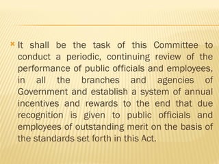  It shall be the task of this Committee to
conduct a periodic, continuing review of the
performance of public officials and employees,
in all the branches and agencies of
Government and establish a system of annual
incentives and rewards to the end that due
recognition is given to public officials and
employees of outstanding merit on the basis of
the standards set forth in this Act.
 