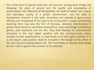  The conferment of awards shall take into account, among other things, the
following: the years of service and the quality and consistency of
performance, the obscurity of the position, the level of salary, the unique
and exemplary quality of a certain achievement, and the risks or
temptations inherent in the work. Incentives and rewards to government
officials and employees of the year to be announced in public ceremonies
honoring them may take the form of bonuses, citations, directorships in
government-owned or controlled corporations, local and foreign scholarship
grants, paid vacations and the like. They shall likewise be automatically
promoted to the next higher position with the commensurate salary
suitable to their qualifications. In case there is no next higher position or it
is not vacant, said position shall be included in the budget of the office in
the next General Appropriations Act. The Committee on Awards shall adopt
its own rules to govern the conduct of its activities.
 