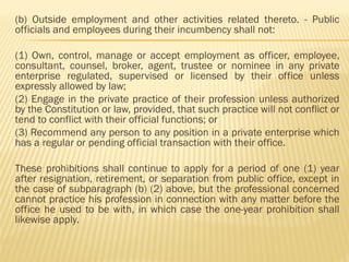 (b) Outside employment and other activities related thereto. - Public
officials and employees during their incumbency shall not:
(1) Own, control, manage or accept employment as officer, employee,
consultant, counsel, broker, agent, trustee or nominee in any private
enterprise regulated, supervised or licensed by their office unless
expressly allowed by law;
(2) Engage in the private practice of their profession unless authorized
by the Constitution or law, provided, that such practice will not conflict or
tend to conflict with their official functions; or
(3) Recommend any person to any position in a private enterprise which
has a regular or pending official transaction with their office.
These prohibitions shall continue to apply for a period of one (1) year
after resignation, retirement, or separation from public office, except in
the case of subparagraph (b) (2) above, but the professional concerned
cannot practice his profession in connection with any matter before the
office he used to be with, in which case the one-year prohibition shall
likewise apply.
 