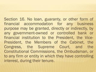 Section 16. No loan, guaranty, or other form of
financial accommodation for any business
purpose may be granted, directly or indirectly, by
any government-owned or controlled bank or
financial institution to the President, the Vice-
President, the Members of the Cabinet, the
Congress, the Supreme Court, and the
Constitutional Commissions, the Ombudsman, or
to any firm or entity in which they have controlling
interest, during their tenure.
 