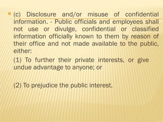  (c) Disclosure and/or misuse of confidential
information. - Public officials and employees shall
not use or divulge, confidential or classified
information officially known to them by reason of
their office and not made available to the public,
either:
(1) To further their private interests, or give
undue advantage to anyone; or
(2) To prejudice the public interest.
 