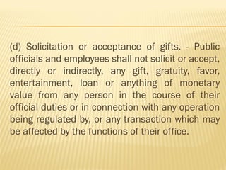 (d) Solicitation or acceptance of gifts. - Public
officials and employees shall not solicit or accept,
directly or indirectly, any gift, gratuity, favor,
entertainment, loan or anything of monetary
value from any person in the course of their
official duties or in connection with any operation
being regulated by, or any transaction which may
be affected by the functions of their office.
 
