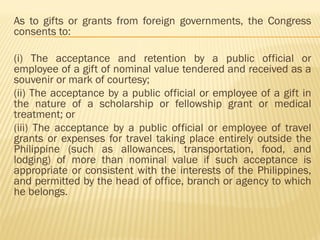 As to gifts or grants from foreign governments, the Congress
consents to:
(i) The acceptance and retention by a public official or
employee of a gift of nominal value tendered and received as a
souvenir or mark of courtesy;
(ii) The acceptance by a public official or employee of a gift in
the nature of a scholarship or fellowship grant or medical
treatment; or
(iii) The acceptance by a public official or employee of travel
grants or expenses for travel taking place entirely outside the
Philippine (such as allowances, transportation, food, and
lodging) of more than nominal value if such acceptance is
appropriate or consistent with the interests of the Philippines,
and permitted by the head of office, branch or agency to which
he belongs.
 