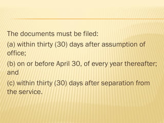The documents must be filed:
(a) within thirty (30) days after assumption of
office;
(b) on or before April 30, of every year thereafter;
and
(c) within thirty (30) days after separation from
the service.
 
