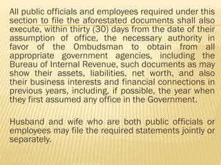 All public officials and employees required under this
section to file the aforestated documents shall also
execute, within thirty (30) days from the date of their
assumption of office, the necessary authority in
favor of the Ombudsman to obtain from all
appropriate government agencies, including the
Bureau of Internal Revenue, such documents as may
show their assets, liabilities, net worth, and also
their business interests and financial connections in
previous years, including, if possible, the year when
they first assumed any office in the Government.
Husband and wife who are both public officials or
employees may file the required statements jointly or
separately.
 
