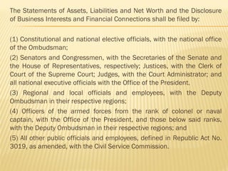 The Statements of Assets, Liabilities and Net Worth and the Disclosure
of Business Interests and Financial Connections shall be filed by:
(1) Constitutional and national elective officials, with the national office
of the Ombudsman;
(2) Senators and Congressmen, with the Secretaries of the Senate and
the House of Representatives, respectively; Justices, with the Clerk of
Court of the Supreme Court; Judges, with the Court Administrator; and
all national executive officials with the Office of the President.
(3) Regional and local officials and employees, with the Deputy
Ombudsman in their respective regions;
(4) Officers of the armed forces from the rank of colonel or naval
captain, with the Office of the President, and those below said ranks,
with the Deputy Ombudsman in their respective regions; and
(5) All other public officials and employees, defined in Republic Act No.
3019, as amended, with the Civil Service Commission.
 