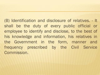 (B) Identification and disclosure of relatives. - It
shall be the duty of every public official or
employee to identify and disclose, to the best of
his knowledge and information, his relatives in
the Government in the form, manner and
frequency prescribed by the Civil Service
Commission.
 