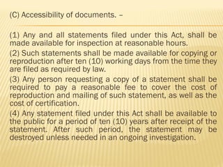 (C) Accessibility of documents. –
(1) Any and all statements filed under this Act, shall be
made available for inspection at reasonable hours.
(2) Such statements shall be made available for copying or
reproduction after ten (10) working days from the time they
are filed as required by law.
(3) Any person requesting a copy of a statement shall be
required to pay a reasonable fee to cover the cost of
reproduction and mailing of such statement, as well as the
cost of certification.
(4) Any statement filed under this Act shall be available to
the public for a period of ten (10) years after receipt of the
statement. After such period, the statement may be
destroyed unless needed in an ongoing investigation.
 