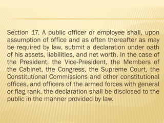 Section 17. A public officer or employee shall, upon
assumption of office and as often thereafter as may
be required by law, submit a declaration under oath
of his assets, liabilities, and net worth. In the case of
the President, the Vice-President, the Members of
the Cabinet, the Congress, the Supreme Court, the
Constitutional Commissions and other constitutional
offices, and officers of the armed forces with general
or flag rank, the declaration shall be disclosed to the
public in the manner provided by law.
 