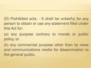 (D) Prohibited acts. - It shall be unlawful for any
person to obtain or use any statement filed under
this Act for:
(a) any purpose contrary to morals or public
policy; or
(b) any commercial purpose other than by news
and communications media for dissemination to
the general public.
 