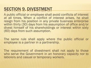 A public official or employee shall avoid conflicts of interest
at all times. When a conflict of interest arises, he shall
resign from his position in any private business enterprise
within thirty (30) days from his assumption of office and/or
divest himself of his shareholdings or interest within sixty
(60) days from such assumption.
The same rule shall apply where the public official or
employee is a partner in a partnership.
The requirement of divestment shall not apply to those
who serve the Government in an honorary capacity nor to
laborers and casual or temporary workers.
 
