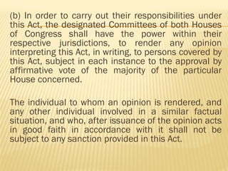 (b) In order to carry out their responsibilities under
this Act, the designated Committees of both Houses
of Congress shall have the power within their
respective jurisdictions, to render any opinion
interpreting this Act, in writing, to persons covered by
this Act, subject in each instance to the approval by
affirmative vote of the majority of the particular
House concerned.
The individual to whom an opinion is rendered, and
any other individual involved in a similar factual
situation, and who, after issuance of the opinion acts
in good faith in accordance with it shall not be
subject to any sanction provided in this Act.
 