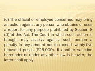 (d) The official or employee concerned may bring
an action against any person who obtains or uses
a report for any purpose prohibited by Section 8
(D) of this Act. The Court in which such action is
brought may assess against such person a
penalty in any amount not to exceed twenty-five
thousand pesos (P25,000). If another sanction
hereunder or under any other law is heavier, the
latter shall apply.
 