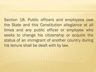 Section 18. Public officers and employees owe
the State and this Constitution allegiance at all
times and any public officer or employee who
seeks to change his citizenship or acquire the
status of an immigrant of another country during
his tenure shall be dealt with by law.
 