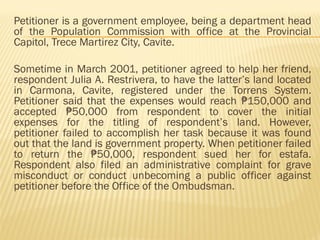 Petitioner is a government employee, being a department head
of the Population Commission with office at the Provincial
Capitol, Trece Martirez City, Cavite.
Sometime in March 2001, petitioner agreed to help her friend,
respondent Julia A. Restrivera, to have the latter’s land located
in Carmona, Cavite, registered under the Torrens System.
Petitioner said that the expenses would reach 150,000 and
₱
accepted 50,000 from respondent to cover the initial
₱
expenses for the titling of respondent’s land. However,
petitioner failed to accomplish her task because it was found
out that the land is government property. When petitioner failed
to return the 50,000, respondent sued her for estafa.
₱
Respondent also filed an administrative complaint for grave
misconduct or conduct unbecoming a public officer against
petitioner before the Office of the Ombudsman.
 