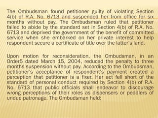 The Ombudsman found petitioner guilty of violating Section
4(b) of R.A. No. 6713 and suspended her from office for six
months without pay. The Ombudsman ruled that petitioner
failed to abide by the standard set in Section 4(b) of R.A. No.
6713 and deprived the government of the benefit of committed
service when she embarked on her private interest to help
respondent secure a certificate of title over the latter’s land.
Upon motion for reconsideration, the Ombudsman, in an
Order5 dated March 15, 2004, reduced the penalty to three
months suspension without pay. According to the Ombudsman,
petitioner’s acceptance of respondent’s payment created a
perception that petitioner is a fixer. Her act fell short of the
standard of personal conduct required by Section 4(b) of R.A.
No. 6713 that public officials shall endeavor to discourage
wrong perceptions of their roles as dispensers or peddlers of
undue patronage. The Ombudsman held:
 