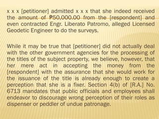 x x x [petitioner] admitted x x x that she indeed received
the amount of 50,000.00 from the [respondent] and
₱
even contracted Engr. Liberato Patromo, alleged Licensed
Geodetic Engineer to do the surveys.
While it may be true that [petitioner] did not actually deal
with the other government agencies for the processing of
the titles of the subject property, we believe, however, that
her mere act in accepting the money from the
[respondent] with the assurance that she would work for
the issuance of the title is already enough to create a
perception that she is a fixer. Section 4(b) of [R.A.] No.
6713 mandates that public officials and employees shall
endeavor to discourage wrong perception of their roles as
dispenser or peddler of undue patronage.
 