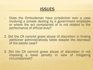 1. Does the Ombudsman have jurisdiction over a case
involving a private dealing by a government employee
or where the act complained of is not related to the
performance of official duty?
2. Did the CA commit grave abuse of discretion in finding
petitioner administratively liable despite the dismissal
of the estafa case?
3. Did the CA commit grave abuse of discretion in not
imposing a lower penalty in view of mitigating
circumstances?
 