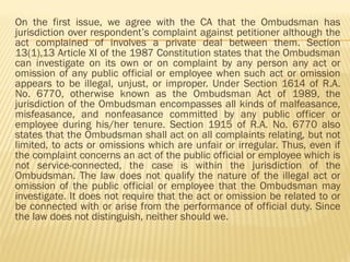 On the first issue, we agree with the CA that the Ombudsman has
jurisdiction over respondent’s complaint against petitioner although the
act complained of involves a private deal between them. Section
13(1),13 Article XI of the 1987 Constitution states that the Ombudsman
can investigate on its own or on complaint by any person any act or
omission of any public official or employee when such act or omission
appears to be illegal, unjust, or improper. Under Section 1614 of R.A.
No. 6770, otherwise known as the Ombudsman Act of 1989, the
jurisdiction of the Ombudsman encompasses all kinds of malfeasance,
misfeasance, and nonfeasance committed by any public officer or
employee during his/her tenure. Section 1915 of R.A. No. 6770 also
states that the Ombudsman shall act on all complaints relating, but not
limited, to acts or omissions which are unfair or irregular. Thus, even if
the complaint concerns an act of the public official or employee which is
not service-connected, the case is within the jurisdiction of the
Ombudsman. The law does not qualify the nature of the illegal act or
omission of the public official or employee that the Ombudsman may
investigate. It does not require that the act or omission be related to or
be connected with or arise from the performance of official duty. Since
the law does not distinguish, neither should we.
 