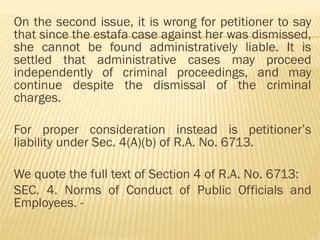 On the second issue, it is wrong for petitioner to say
that since the estafa case against her was dismissed,
she cannot be found administratively liable. It is
settled that administrative cases may proceed
independently of criminal proceedings, and may
continue despite the dismissal of the criminal
charges.
For proper consideration instead is petitioner’s
liability under Sec. 4(A)(b) of R.A. No. 6713.
We quote the full text of Section 4 of R.A. No. 6713:
SEC. 4. Norms of Conduct of Public Officials and
Employees. -
 