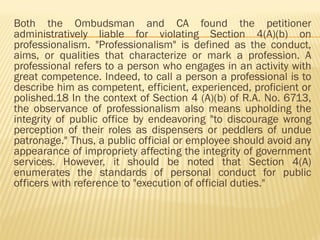 Both the Ombudsman and CA found the petitioner
administratively liable for violating Section 4(A)(b) on
professionalism. "Professionalism" is defined as the conduct,
aims, or qualities that characterize or mark a profession. A
professional refers to a person who engages in an activity with
great competence. Indeed, to call a person a professional is to
describe him as competent, efficient, experienced, proficient or
polished.18 In the context of Section 4 (A)(b) of R.A. No. 6713,
the observance of professionalism also means upholding the
integrity of public office by endeavoring "to discourage wrong
perception of their roles as dispensers or peddlers of undue
patronage." Thus, a public official or employee should avoid any
appearance of impropriety affecting the integrity of government
services. However, it should be noted that Section 4(A)
enumerates the standards of personal conduct for public
officers with reference to "execution of official duties."
 