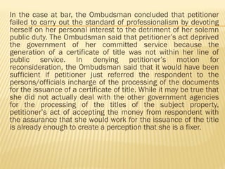 In the case at bar, the Ombudsman concluded that petitioner
failed to carry out the standard of professionalism by devoting
herself on her personal interest to the detriment of her solemn
public duty. The Ombudsman said that petitioner’s act deprived
the government of her committed service because the
generation of a certificate of title was not within her line of
public service. In denying petitioner’s motion for
reconsideration, the Ombudsman said that it would have been
sufficient if petitioner just referred the respondent to the
persons/officials incharge of the processing of the documents
for the issuance of a certificate of title. While it may be true that
she did not actually deal with the other government agencies
for the processing of the titles of the subject property,
petitioner’s act of accepting the money from respondent with
the assurance that she would work for the issuance of the title
is already enough to create a perception that she is a fixer.
 