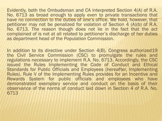Evidently, both the Ombudsman and CA interpreted Section 4(A) of R.A.
No. 6713 as broad enough to apply even to private transactions that
have no connection to the duties of one’s office. We hold, however, that
petitioner may not be penalized for violation of Section 4 (A)(b) of R.A.
No. 6713. The reason though does not lie in the fact that the act
complained of is not at all related to petitioner’s discharge of her duties
as department head of the Population Commission.
In addition to its directive under Section 4(B), Congress authorized19
the Civil Service Commission (CSC) to promulgate the rules and
regulations necessary to implement R.A. No. 6713. Accordingly, the CSC
issued the Rules Implementing the Code of Conduct and Ethical
Standards for Public Officials and Employees (hereafter, Implementing
Rules). Rule V of the Implementing Rules provides for an Incentive and
Rewards System for public officials and employees who have
demonstrated exemplary service and conduct on the basis of their
observance of the norms of conduct laid down in Section 4 of R.A. No.
6713
 