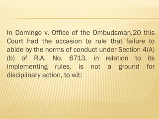 In Domingo v. Office of the Ombudsman,20 this
Court had the occasion to rule that failure to
abide by the norms of conduct under Section 4(A)
(b) of R.A. No. 6713, in relation to its
implementing rules, is not a ground for
disciplinary action, to wit:
 