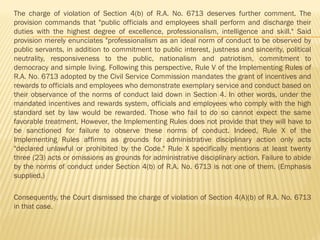 The charge of violation of Section 4(b) of R.A. No. 6713 deserves further comment. The
provision commands that "public officials and employees shall perform and discharge their
duties with the highest degree of excellence, professionalism, intelligence and skill." Said
provision merely enunciates "professionalism as an ideal norm of conduct to be observed by
public servants, in addition to commitment to public interest, justness and sincerity, political
neutrality, responsiveness to the public, nationalism and patriotism, commitment to
democracy and simple living. Following this perspective, Rule V of the Implementing Rules of
R.A. No. 6713 adopted by the Civil Service Commission mandates the grant of incentives and
rewards to officials and employees who demonstrate exemplary service and conduct based on
their observance of the norms of conduct laid down in Section 4. In other words, under the
mandated incentives and rewards system, officials and employees who comply with the high
standard set by law would be rewarded. Those who fail to do so cannot expect the same
favorable treatment. However, the Implementing Rules does not provide that they will have to
be sanctioned for failure to observe these norms of conduct. Indeed, Rule X of the
Implementing Rules affirms as grounds for administrative disciplinary action only acts
"declared unlawful or prohibited by the Code." Rule X specifically mentions at least twenty
three (23) acts or omissions as grounds for administrative disciplinary action. Failure to abide
by the norms of conduct under Section 4(b) of R.A. No. 6713 is not one of them. (Emphasis
supplied.)
Consequently, the Court dismissed the charge of violation of Section 4(A)(b) of R.A. No. 6713
in that case.
 