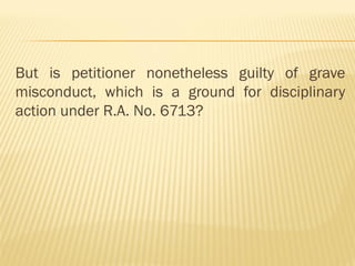 But is petitioner nonetheless guilty of grave
misconduct, which is a ground for disciplinary
action under R.A. No. 6713?
 