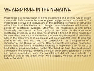 Misconduct is a transgression of some established and definite rule of action,
more particularly, unlawful behavior or gross negligence by a public officer. The
misconduct is grave if it involves any of the additional elements of corruption,
willful intent to violate the law or to disregard established rules, which must be
proved by substantial evidence. Otherwise, the misconduct is only simple
Conversely, one cannot be found guilty of misconduct in the absence of
substantial evidence. In one case, we affirmed a finding of grave misconduct
because there was substantial evidence of voluntary disregard of established
rules in the procurement of supplies as well as of manifest intent to disregard
said rules. We have also ruled that complicity in the transgression of a
regulation of the Bureau of Internal Revenue constitutes simple misconduct
only as there was failure to establish flagrancy in respondent’s act for her to be
held liable of gross misconduct. On the other hand, we have likewise dismissed
a complaint for knowingly rendering an unjust order, gross ignorance of the law,
and grave misconduct, since the complainant did not even indicate the
particular acts of the judge which were allegedly violative of the Code of
Judicial Conduct.
 