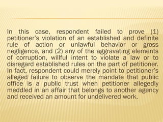 In this case, respondent failed to prove (1)
petitioner’s violation of an established and definite
rule of action or unlawful behavior or gross
negligence, and (2) any of the aggravating elements
of corruption, willful intent to violate a law or to
disregard established rules on the part of petitioner.
In fact, respondent could merely point to petitioner’s
alleged failure to observe the mandate that public
office is a public trust when petitioner allegedly
meddled in an affair that belongs to another agency
and received an amount for undelivered work.
 