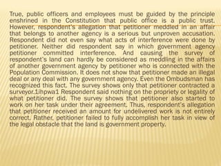 True, public officers and employees must be guided by the principle
enshrined in the Constitution that public office is a public trust.
However, respondent’s allegation that petitioner meddled in an affair
that belongs to another agency is a serious but unproven accusation.
Respondent did not even say what acts of interference were done by
petitioner. Neither did respondent say in which government agency
petitioner committed interference. And causing the survey of
respondent’s land can hardly be considered as meddling in the affairs
of another government agency by petitioner who is connected with the
Population Commission. It does not show that petitioner made an illegal
deal or any deal with any government agency. Even the Ombudsman has
recognized this fact. The survey shows only that petitioner contracted a
surveyor.1ihpwa1 Respondent said nothing on the propriety or legality of
what petitioner did. The survey shows that petitioner also started to
work on her task under their agreement. Thus, respondent’s allegation
that petitioner received an amount for undelivered work is not entirely
correct. Rather, petitioner failed to fully accomplish her task in view of
the legal obstacle that the land is government property.
 