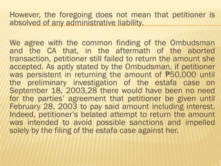 However, the foregoing does not mean that petitioner is
absolved of any administrative liability.
We agree with the common finding of the Ombudsman
and the CA that, in the aftermath of the aborted
transaction, petitioner still failed to return the amount she
accepted. As aptly stated by the Ombudsman, if petitioner
was persistent in returning the amount of 50,000 until
₱
the preliminary investigation of the estafa case on
September 18, 2003,28 there would have been no need
for the parties’ agreement that petitioner be given until
February 28, 2003 to pay said amount including interest.
Indeed, petitioner’s belated attempt to return the amount
was intended to avoid possible sanctions and impelled
solely by the filing of the estafa case against her.
 