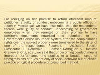 For reneging on her promise to return aforesaid amount,
petitioner is guilty of conduct unbecoming a public officer. In
Joson v. Macapagal, we have also ruled that the respondents
therein were guilty of conduct unbecoming of government
employees when they reneged on their promise to have
pertinent documents notarized and submitted to the
Government Service Insurance System after the complainant’s
rights over the subject property were transferred to the sister of
one of the respondents. Recently, in Assistant Special
Prosecutor III Rohermia J. Jamsani-Rodriguez v. Justices
Gregory S. Ong, et al., we said that unbecoming conduct means
improper performance and applies to a broader range of
transgressions of rules not only of social behavior but of ethical
practice or logical procedure or prescribed method.
 