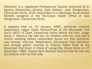 Petitioner is a registered Professional Teacher stationed at S.
Aguirre Elementary School, East District, Jose Panganiban,
Camarines Norte, while respondent is a Barangay Rural Health
Midwife assigned at the Municipal Health Office of Jose
Panganiban, Camarines Norte.
It appears that on 10 January 1992, petitioner married
respondent Ligaya Delos Santos-Puse at the Municipal Trial
Court (MTC) of Daet, Camarines Norte before the Hon. Judge
Oscar T. Osorio.2 He had two (2) children with her, and had a
church wedding before respondent found out that petitioner
was already married. Respondent discovered that petitioner
had already gotten married to Cristina Pablo Puse at the
Municipal Trial Court in Cities of Laoag City, Ilocos Norte on 27
December 1986. Respondent likewise learned that he has two
(2) children with his first wife.
 