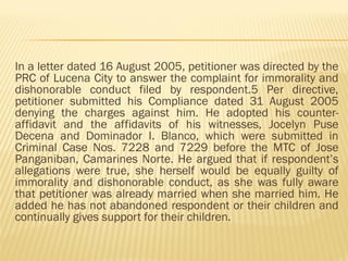 In a letter dated 16 August 2005, petitioner was directed by the
PRC of Lucena City to answer the complaint for immorality and
dishonorable conduct filed by respondent.5 Per directive,
petitioner submitted his Compliance dated 31 August 2005
denying the charges against him. He adopted his counter-
affidavit and the affidavits of his witnesses, Jocelyn Puse
Decena and Dominador I. Blanco, which were submitted in
Criminal Case Nos. 7228 and 7229 before the MTC of Jose
Panganiban, Camarines Norte. He argued that if respondent’s
allegations were true, she herself would be equally guilty of
immorality and dishonorable conduct, as she was fully aware
that petitioner was already married when she married him. He
added he has not abandoned respondent or their children and
continually gives support for their children.
 