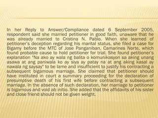 In her Reply to Answer/Compliance dated 6 September 2005,
respondent said she married petitioner in good faith, unaware that he
was already married to Cristina N. Pablo. When she learned of
petitioner’s deception regarding his marital status, she filed a case for
Bigamy before the MTC of Jose Panganiban, Camarines Norte, which
found probable cause to hold petitioner for trial. She found petitioner’s
explanation "Na ako ay wala ng balita o komunikasyon sa aking unang
asawa at ang paniwala ko ay siya ay patay na at ang aking kasal ay
nawala ng saysay" to be lame and insufficient to justify his contracting a
subsequent bigamous marriage. She claimed that petitioner should
have instituted in court a summary proceeding for the declaration of
presumptive death of his first wife before contracting a subsequent
marriage. In the absence of such declaration, her marriage to petitioner
is bigamous and void ab initio. She added that the affidavits of his sister
and close friend should not be given weight.
 